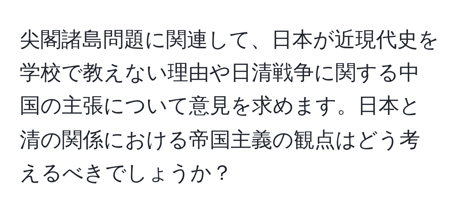 尖閣諸島問題に関連して、日本が近現代史を学校で教えない理由や日清戦争に関する中国の主張について意見を求めます。日本と清の関係における帝国主義の観点はどう考えるべきでしょうか？