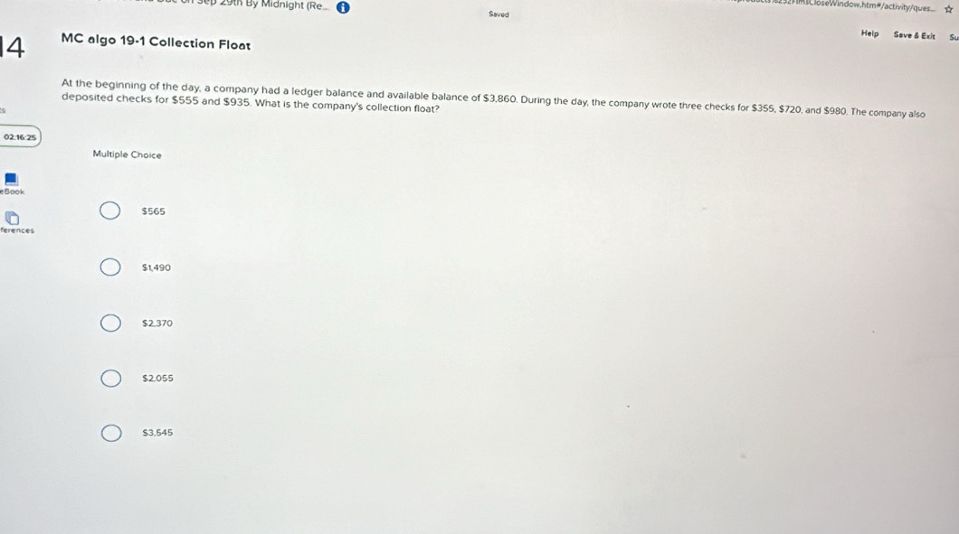 JoseWindow.htm#/activity/ques... ☆
29th By Midnight (Re.. Saved
Help Save & Exit Su
4 MC algo 19-1 Collection Float
At the beginning of the day, a company had a ledger balance and available balance of $3,860. During the day, the company wrote three checks for $355, $720, and $980. The company also
deposited checks for $555 and $935. What is the company's collection float?
02.16:25
Multiple Choice
$565
Rerences
$1,490
$2,370
$2.055
$3.545