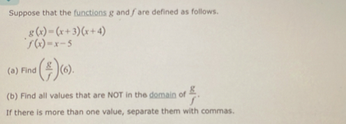 Suppose that the functions g and fare defined as follows.
g(x)=(x+3)(x+4)
f(x)=x-5
(a) Find ( g/f )(6). 
(b) Find all values that are NOT in the domain of  g/f . 
If there is more than one value, separate them with commas.