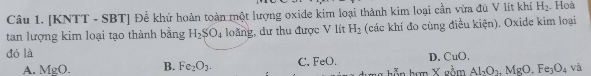 [KNTT - SBT] Đề khử hoàn toàn một lượng oxide kim loại thành kim loại cần vừa đủ V lít khí H_2. Hoà
tan lượng kim loại tạo thành bằng H_2SO_4 loãng, dư thu được V lít H_2 (các khí đo cùng điều kiện). Oxide kim loại
đó là
A. MgO. C. FeO.
D. CuO.
B. Fe_2O_3. Al_2O_3, MgO, Fe_3O_4 và
bần hơp X gồm