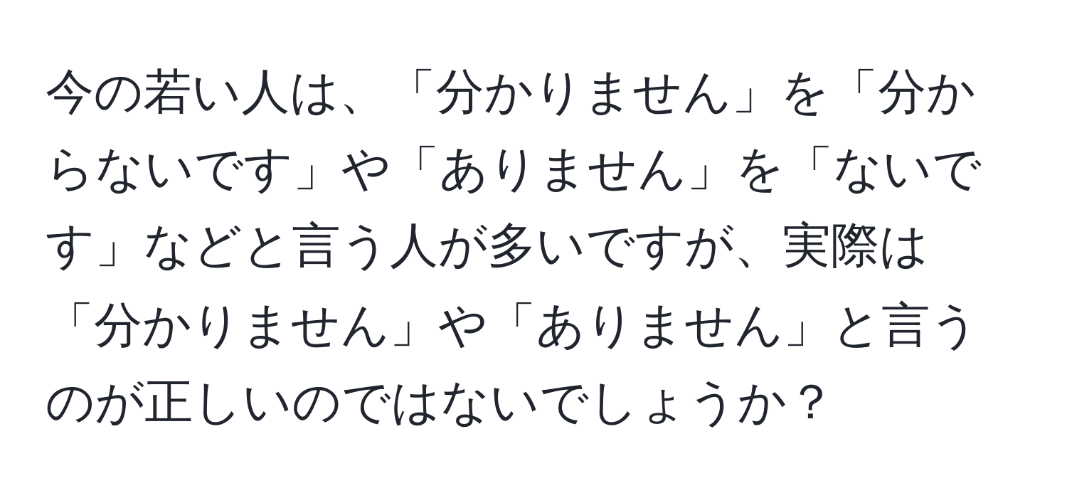 今の若い人は、「分かりません」を「分からないです」や「ありません」を「ないです」などと言う人が多いですが、実際は「分かりません」や「ありません」と言うのが正しいのではないでしょうか？