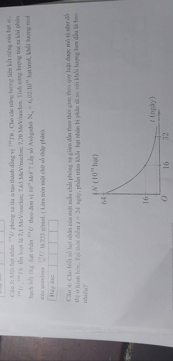 Một hạt nhân^(234)U phóng xạ tia α tạo thành đồng vị ^230Th. Cho các năng lượng liên kết riêng của hạt α ,
^234U,^230 Th lần lượt là 7,1 MeV/nuclon; 7,63 MeV/nuclon; 7,70 MeV/nuclon. Tính năng lượng tỏa ra khi phân
hạch hết 1kg hạt nhân^(234)U theo đơn vị 10^(25)MeV ? Lấy số Avôgađrô N_A=6,02.10^(23) hạt/mol, khối lượng mol
của uranium _(92)^(235)U là 235 g/mol. ( Làm tròn một chữ số thập phân).
Đáp án:
Câu 4: Cho biết số hạt nhân của một mẫu chất phóng xạ giảm dần theo thời gian theo quy luật được mô tả như đồ
thị ở hình bên. Tại thời điểm t=24 ngày, phần trăm khối hạt nhân bị phân rã so với khối lượng ban đầu là bao
nhiêu?