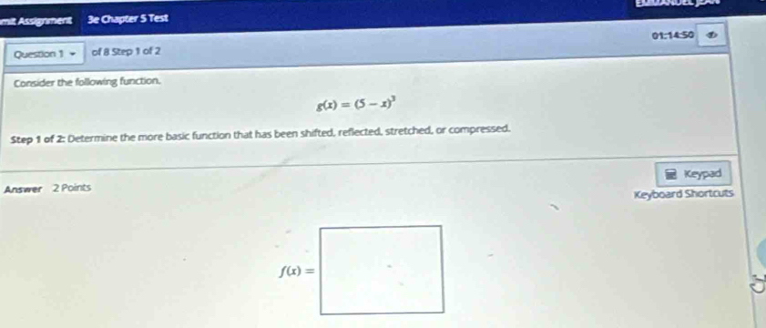 mit Assignment 3e Chapter 5 Test
Question 1 of 8 Step 1 of 2 01:14:50
Consider the following function.
g(x)=(5-x)^3
Step 1 of 2: Determine the more basic function that has been shifted, reflected, stretched, or compressed.
Answer 2 Points Keypad
Keyboard Shortcuts