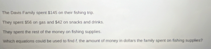 The Davis Family spent $145 on their fishing trip. 
They spent $56 on gas and $42 on snacks and drinks. 
They spent the rest of the money on fishing supplies. 
Which equations could be used to find f, the amount of money in dollars the family spent on fishing supplies?