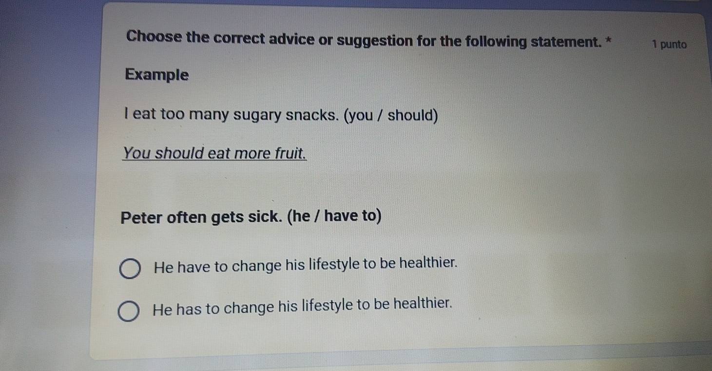 Choose the correct advice or suggestion for the following statement. * 1 punto
Example
I eat too many sugary snacks. (you / should)
You should eat more fruit.
Peter often gets sick. (he / have to)
He have to change his lifestyle to be healthier.
He has to change his lifestyle to be healthier.