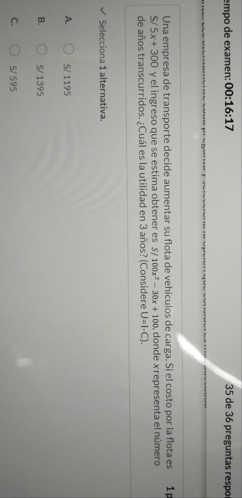empo de examen: 00:16:17 35 de 36 preguntas respo
Una empresa de transporte decide aumentar su flota de vehículos de carga. Si el costo por la flota es 1 p
S/ 5x+300 y el ingreso que se estima obtener es S/100x^2-30x+100 , donde xrepresenta el número
de años transcurridos. ¿Cuál es la utilidad en 3 años? (Considere U=I-C). 
Selecciona 1 alternativa.
A. S/ 1195
B. S/ 1395
C. S/ 595