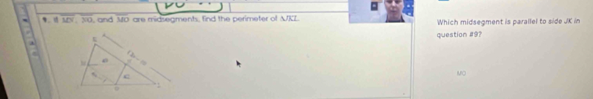 overline MN, overline NO , and overline MO are midsegments, find the perimeter of △ JKL Which midsegment is parallel to side JK in 
question #9?

MO
