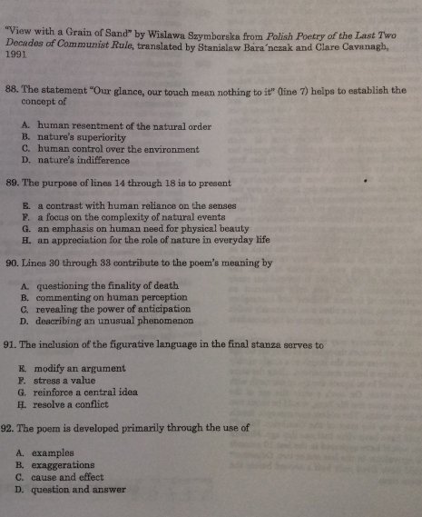 ''View with a Grain of Sand' by Wislawa Szymberska from Polish Poetry of the Last Two
Decades of Communist Rule, translated by Stanislaw Bara´nczak and Clare Cavanagh,
1991
88. The statement “Our glance, our touch mean nothing to it^n (line 7) helps to establish the
concept of
A. human resentment of the natural order
B. nature's superiority
C. human control over the environment
D nature's indifference
89. The purpose of lines 14 through 18 is to present
E. a contrast with human reliance on the senses
F. a focus on the complexity of natural events
G. an emphasis on human need for physical beauty
H. an appreciation for the role of nature in everyday life
90. Lines 30 through 33 contribute to the poem's meaning by
A. questioning the finality of death
B. commenting on human perception
C. revealing the power of anticipation
D. describing an unusual phenomenon
91. The inclusion of the figurative language in the final stanza serves to
modify an argument
F. stress a value
G. reinforce a central idea
H. resolve a conflict
92. The poem is developed primarily through the use of
A. examples
B. exaggerations
C. cause and effect
D. question and answer