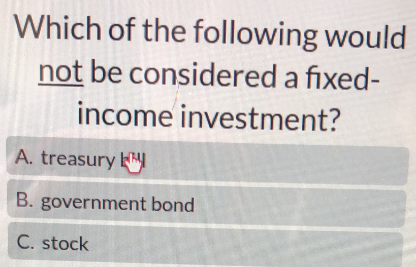 Which of the following would
not be considered a fixed-
income investment?
A. treasury
B. government bond
C. stock