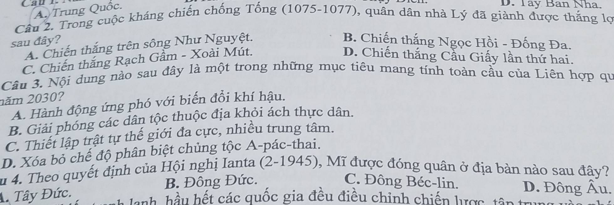 A. Trung Quốc.
D. Tây Ban Nha.
Câu 2. Trong cuộc kháng chiến chống Tống (1075-1077), quân dân nhà Lý đã giành được thắng lợ
sau đây? B. Chiến thắng Ngọc Hồi - Đống Đa.
A. Chiến thắng trên sông Như Nguyệt.
C. Chiến thắng Rạch Gầm - Xoài Mút.
D. Chiến thắng Cầu Giấy lần thứ hai.
Câu 3. Nội dung nào sau đây là một trong những mục tiêu mang tính toàn cầu của Liên hợp qu
năm 2030?
A. Hành động ứng phó với biến đổi khí hậu.
B. Giải phóng các dân tộc thuộc địa khỏi ách thực dân.
C. Thiết lập trật tự thế giới đa cực, nhiều trung tâm.
D. Xóa bỏ chế độ phân biệt chủng tộc A-pác-thai.
Su 4. Theo quyết định của Hội nghị Ianta (2-1945), Mĩ được đóng quân ở địa bàn nào sau đây?
B. Đông Đức. C. Đông Béc-lin. D. Đông Âu.
A. Tây Đức.
h u ht các quốc gia đều điều chỉnh chiến lược tê g