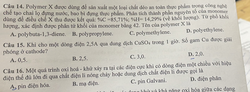 Polymer X được dùng để sản xuất một loại chất dẻo an toàn thực phẩm trong công nghệ
chế tạo chai lọ dựng nước, bao bì dựng thực phẩm. Phân tích thành phần nguyên tố của monomer
dùng để điều chế X thu được kết quả: % C=85,71%; % H=14,29% (về khối lượng). Từ phố khối
lượng, xác định được phân tử khối của monomer bằng 42. Tên của polymer X là
A. polybuta -1, 3 -diene. B. polypropylene. C. polymethylene. D. polyethylene.
Câu 15. Khi cho một dòng điện 2, 5A qua dung dịch Cu SO trong 1 giờ. Số gam Cu được giải
phóng ở cathode?
A. 0, 5. B. 2, 5. C. 3, 0. D. 2, 0.
Câu 16. Một quá trình oxi hoá - khử xảy ra tại các điện cực khi có dòng điện một chiều với hiệu
điện thế đủ lớn đi qua chất điện li nóng chảy hoặc dung dịch chất điện li được gọi là
A pin điện hóa. B. mạ điện. C. pin Galvani. D. điện phân
khử và khả năng oxi hóa giữa các dạng