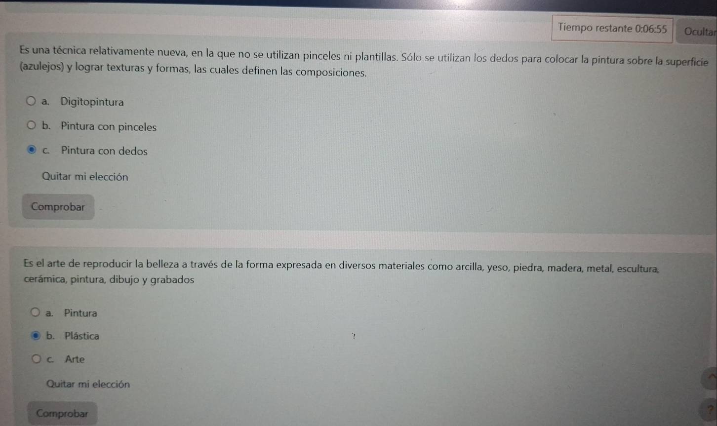 Tiempo restante 0:06:55 Ocultar
Es una técnica relativamente nueva, en la que no se utilizan pinceles ni plantillas. Sólo se utilizan los dedos para colocar la pintura sobre la superficie
(azulejos) y lograr texturas y formas, las cuales definen las composiciones.
a. Digitopintura
b. Pintura con pinceles
c. Pintura con dedos
Quitar mi elección
Comprobar
Es el arte de reproducir la belleza a través de la forma expresada en diversos materiales como arcilla, yeso, piedra, madera, metal, escultura,
cerámica, pintura, dibujo y grabados
a. Pintura
b. Plástica
c. Arte
Quitar mi elección
Comprobar
?