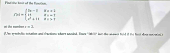 Find the limit of the function.
f(x)=beginarrayl 5x-5 15 x^2+11endarray. beginarrayr ifx<2 ifx=2 ifx>2endarray
at the number c=2
(Use symbolic notation and fractions where needed. Enter 'DNE' into the answer field if the limit does not exist.)