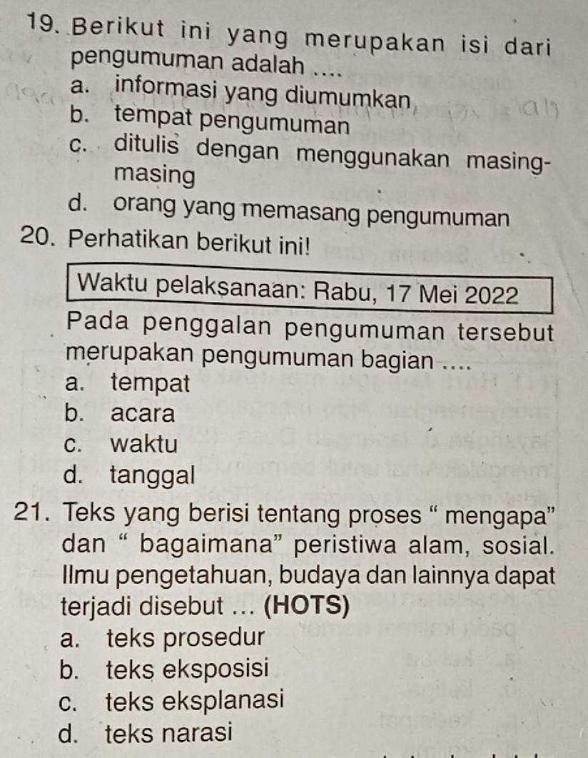 Berikut ini yang merupakan isi dari
pengumuman adalah ....
a. informasi yang diumumkan
b. tempat pengumuman
c. ditulis dengan menggunakan masing-
masing
d. orang yang memasang pengumuman
20. Perhatikan berikut ini!
Waktu pelaksanaan: Rabu, 17 Mei 2022
Pada penggalan pengumuman tersebut
merupakan pengumuman bagian ....
a. tempat
b. acara
c. waktu
d. tanggal
21. Teks yang berisi tentang proses “ mengapa”
dan “ bagaimana” peristiwa alam, sosial.
Ilmu pengetahuan, budaya dan lainnya dapat
terjadi disebut ... (HOTS)
a. teks prosedur
b. teks eksposisi
c. teks eksplanasi
d. teks narasi