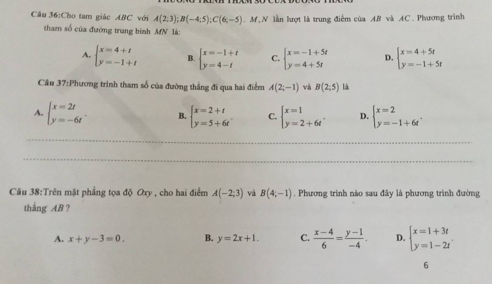 Cầu 36:Cho tam giác ABC với A(2;3);B(-4;5);C(6;-5). M,N lần lượt là trung điểm của AB và AC. Phương trình
tham số của đường trung bình MN là:
A. beginarrayl x=4+t y=-1+tendarray. B. beginarrayl x=-1+t y=4-tendarray. C. beginarrayl x=-1+5t y=4+5tendarray. beginarrayl x=4+5t y=-1+5tendarray.
D.
Câu 37:Phương trình tham số của đường thẳng đi qua hai điểm A(2;-1) và B(2;5) là
A. beginarrayl x=2t y=-6tendarray. . beginarrayl x=2+t y=5+6tendarray. .
B.
C. beginarrayl x=1 y=2+6tendarray. . D. beginarrayl x=2 y=-1+6tendarray. .
_
_
Câu 38:Trên mặt phẳng tọa độ Oxy , cho hai điểm A(-2;3) và B(4;-1). Phương trình nào sau đây là phương trình đường
thẳng AB ?
A. x+y-3=0. B. y=2x+1. C.  (x-4)/6 = (y-1)/-4 . D. beginarrayl x=1+3t y=1-2tendarray. .
6