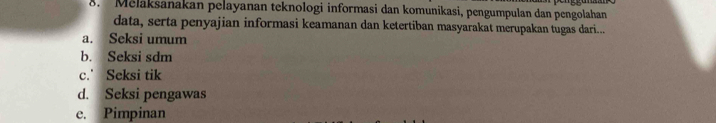 Melakšanakan pelayanan teknologi informasi dan komunikasi, pengumpulan dan pengolahan
data, serta penyajian informasi keamanan dan ketertiban masyarakat merupakan tugas dari...
a. Seksi umum
b. Seksi sdm
c.' Seksi tik
d. Seksi pengawas
e. Pimpinan