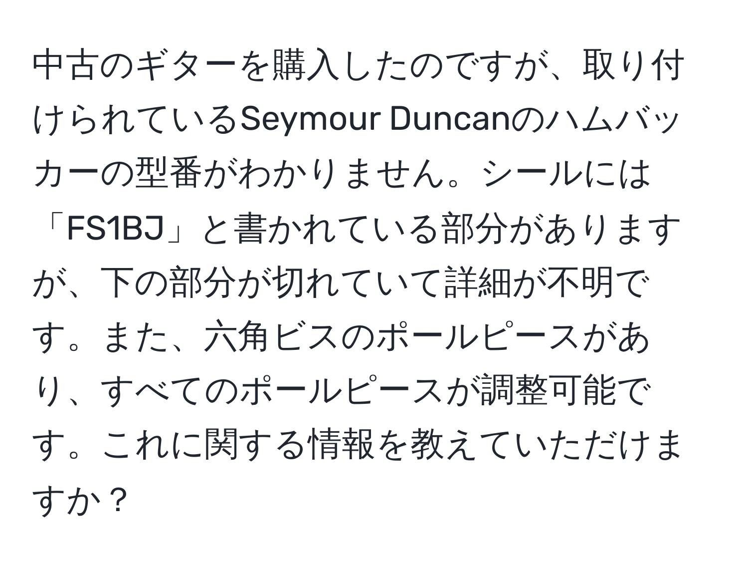 中古のギターを購入したのですが、取り付けられているSeymour Duncanのハムバッカーの型番がわかりません。シールには「FS1BJ」と書かれている部分がありますが、下の部分が切れていて詳細が不明です。また、六角ビスのポールピースがあり、すべてのポールピースが調整可能です。これに関する情報を教えていただけますか？