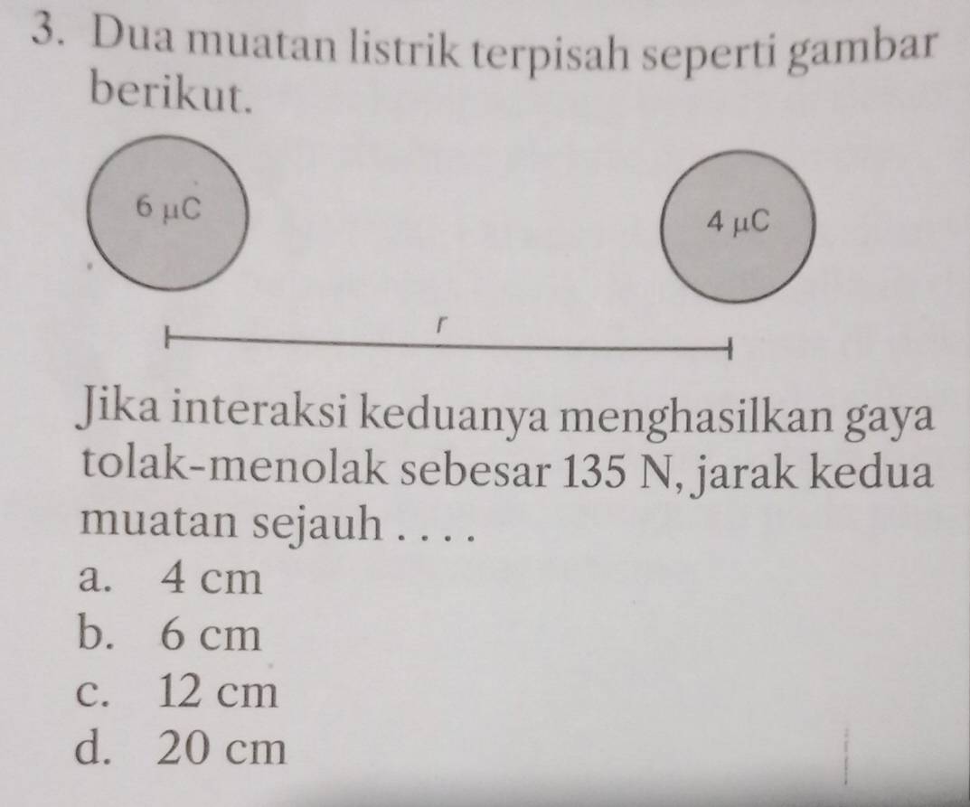 Dua muatan listrik terpisah seperti gambar
berikut.
6μC
4μC
「
Jika interaksi keduanya menghasilkan gaya
tolak-menolak sebesar 135 N, jarak kedua
muatan sejauh . . . .
a. 4 cm
b. 6 cm
c. 12 cm
d. 20 cm