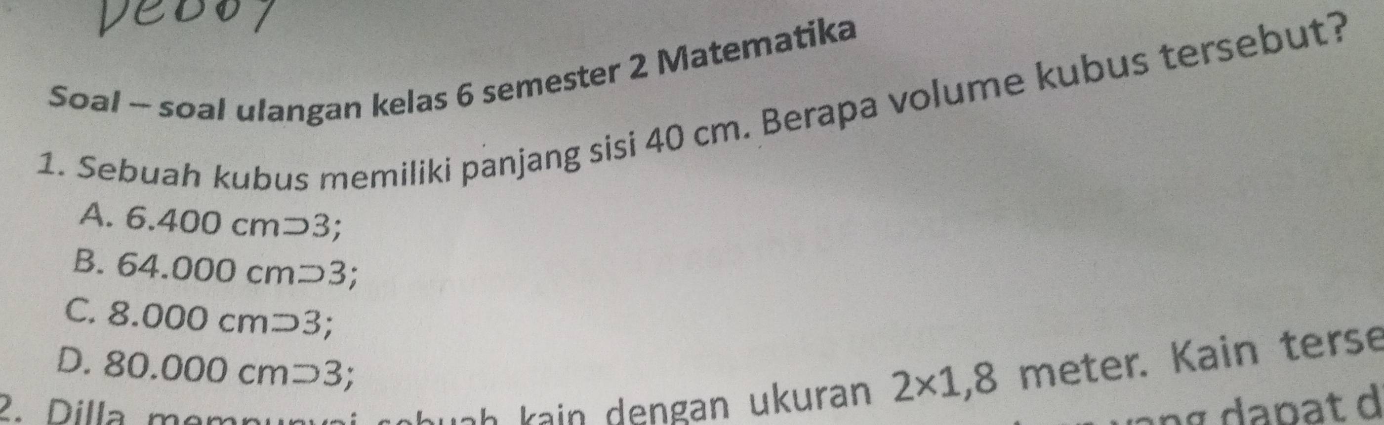 Soal - soal ulangan kelas 6 semester 2 Matematika
1. Sebuah kubus memiliki panjang sisi 40 cm. Berapa volume kubus tersebut?
A. 6.400cmsupset 3;
B. 64.000cmsupset 3;
C. 8.000cmsupset 3;
D. 80.000cm^-
2. Dilla mem
uah kain dengan ukuran 2* 1,8 meter. Kain terse