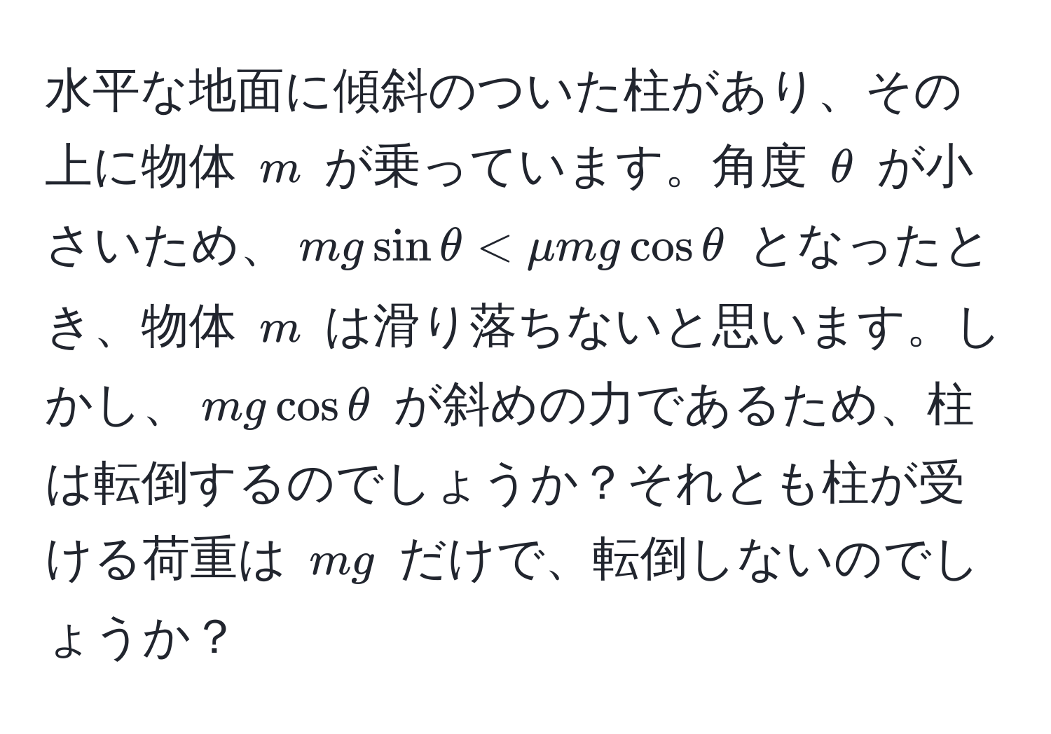 水平な地面に傾斜のついた柱があり、その上に物体 $m$ が乗っています。角度 $θ$ が小さいため、$mgsinθ < mu mgcosθ$ となったとき、物体 $m$ は滑り落ちないと思います。しかし、$mgcosθ$ が斜めの力であるため、柱は転倒するのでしょうか？それとも柱が受ける荷重は $mg$ だけで、転倒しないのでしょうか？