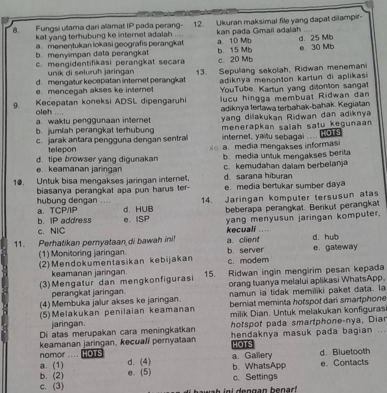 Fungsi utama dari alamat IP pada perang- 12. Ukuran maksimal file yang dapat dilampir-
kat yang terhubung ke internet adalah .... kan pada Gmail adalah
a. meneŋtukan lokasi geografis perangkat a. 10 Mb d. 25 Mb
b. menyimpan data perangkat b. 15 Mb e. 30 Mb
c. mengidentifikasi perangkat secara c. 20 Mb
unik di seluruh jaringan
13. Sepulang sekolah, Ridwan menemani
d.mengatur kecepatan internet perangkat
adiknya menonton kartun di aplikasi
e. mencegah akses ke internet
YouTube. Kartun yang ditonton sangat
9. Kecepatan koneksi ADSL dipengaruhi lucu hingga membuat Ridwan dan
oleh ....
adiknya tertawa terbahak-bahak. Kegiatan
a. waktu penggunaan internet yang dilakukan Ridwan dan adiknya
b. jumlah perangkat terhubung menerapkan salah satu kegunaan
c. jarak antara pengguna dengan sentral internet, yaitu sebagai . HOTS
telepon a. media mengakses informasi
d. tipe browser yang digunakan b. media untuk mengakses berita
e. keamanan jaringan c. kemudahan dalam berbelanja
10. Untuk bisa mengakses jaringan internet, d. sarana hiburan
biasanya perangkat apa pun harus ter- e. media bertukar sumber daya
hubung dengan ....
14. Jaringan komputer tersusun atas
a. TCP/IP d. HUB
beberapa perangkat. Berikut perangkat
b. IP address e. ISP
yang menyusun jaringan komputer,
c. NIC
kecuali ...
11. Perhatikan pernyataan di bawah ini! a. client d. hub
(1) Monitoring jaringan. b. server e. gateway
(2)Mendokumentasikan kebijakan c. modem
keamanan jaringan.
(3)Mengatur dan mengkonfigurasi 15. Ridwan ingin mengirim pesan kepada
perangkat jaringan. orang tuanya melalui aplikasi WhatsApp.
namun ia tidak memiliki paket data. la
(4) Membuka jalur akses ke jaringan.
berniat meminta hotspot dari smartphone
(5)Melakukan penilaian keamanan
milik Dian. Untuk melakukan konfigurasi
jaringan.
Di atas merupakan cara meningkatkan hotspot pada smartphone-nya, Dian
hendaknya masuk pada bagian ...
keamanan jaringan, kecuali pernyataan MOTS
nomor …. HOTS
a. Gallery d. Bluetooth
a. (1) d. (4) e. Contacts
b. WhatsApp
b. (2) e. (5)
c. Settings
c. (3)
wa h ini dengan benar!