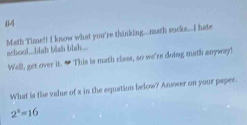 Math Time!! I know what you're thinking...math sucks...I hate 
school...blah blah blah... 
Well, get over it. “ This is math class, so we're doing math anyway! 
What is the value of z in the equation below? Answer on your paper.
2^x=16