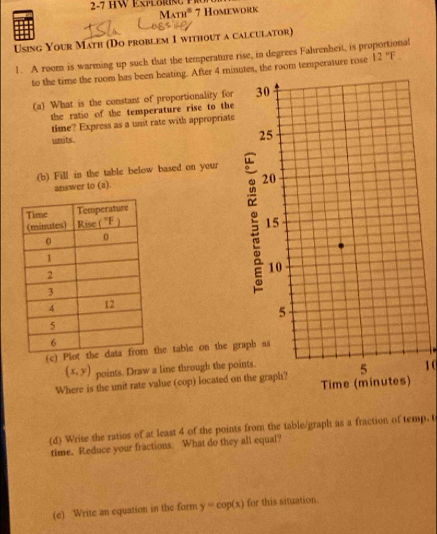 Math® 7 Homework
Using Your Math (Do problem 1 without a calculator)
I. A room is warming up such that the temperature rise, in degrees Fahrenheit, is proportional 12°F.
to the time the room has been heating. After 4 minutes, the room temperature rose
(a) What is the constant of proportionality for
the ratio of the temperature rise to the
time? Express as a unst rate with appropriate
units.
(b) Fill in the table below based on your
answer to (a).
 
(c) the table on the gr
(x,y) points. Draw a line through the poi
1 
Where is the unit rate value (cop) located on
(d) Write the ratios of at least 4 of the points from the table/graph as a fraction of temp. t
time. Reduce your fractions. What do they all equal?
(e) Write an equation in the form y=cop(x) for this situation.