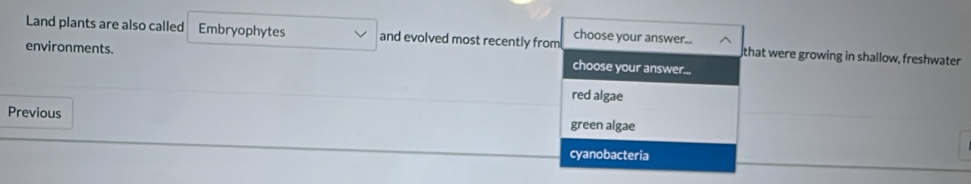 Land plants are also called Embryophytes and evolved most recently from choose your answer... that were growing in shallow, freshwater
environments. choose your answer...
red algae
Previous green algae
cyanobacteria