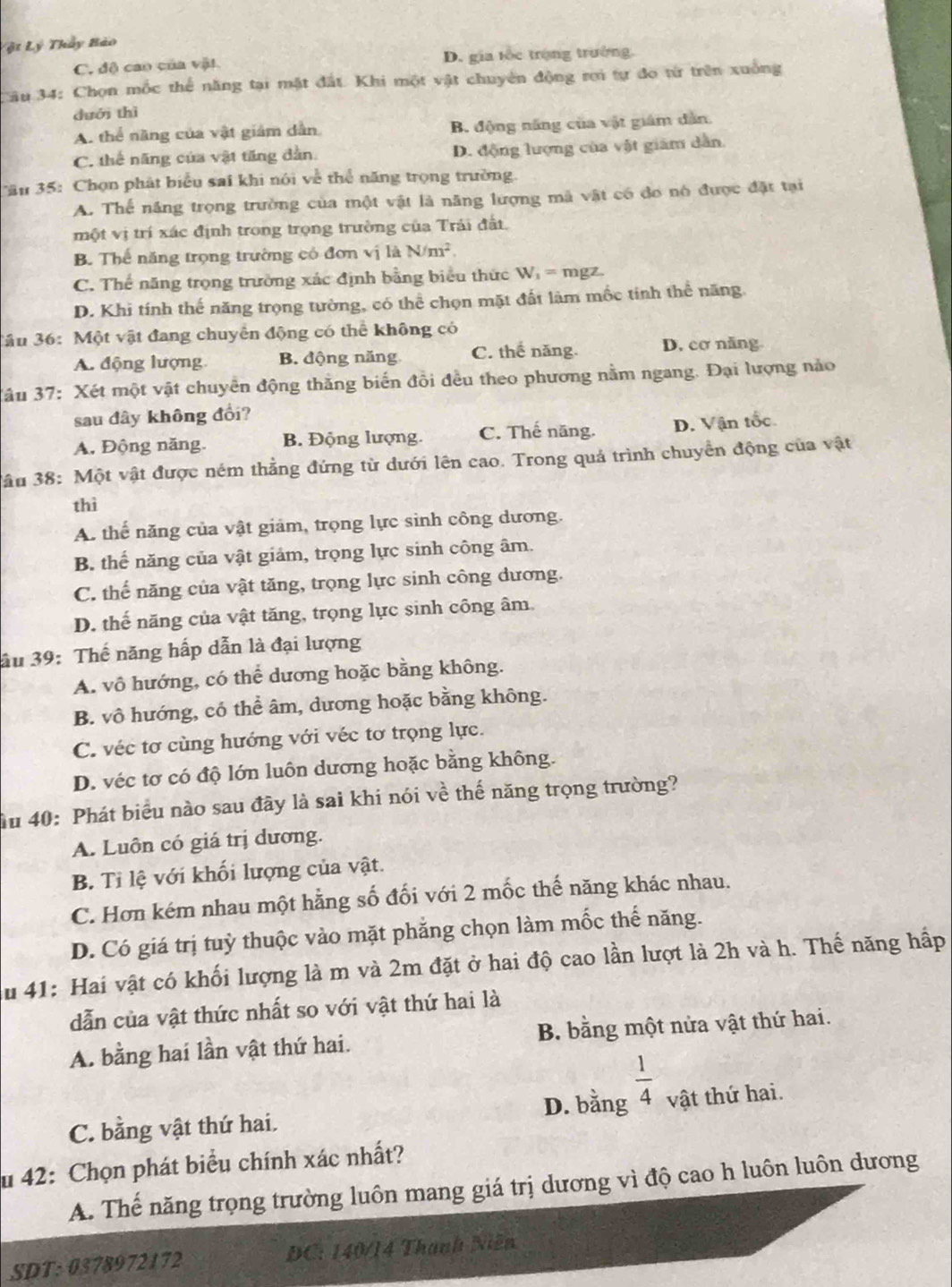 Vật Lý Thầy Bảo
C. độ cao của vật D. gia tốc trọng trường.
Câu 34: Chọn mốc thể năng tại mặt đất. Khi một vật chuyên động rơi tự đo từ trên xuống
duói thì
A. thể năng của vật giám dẫn B. động năng của vật giám dân.
C. thể năng của vật tăng dàn. D. động lượng của vật giám dân.
Tău 35: Chọn phát biểu sai khi nói về thể năng trọng trường
A. Thế năng trọng trường của một vật là năng lượng mã voverline at 1 có đo nó được đặt tại
một vị trí xác định trong trọng trường của Trải đất.
B. Thế năng trọng trường có đơn vị là N/m^2.
C. Thể năng trọng trường xác định bằng biểu thức W_1= mgz.
D. Khi tính thế năng trọng tường, có thể chọn mặt đất làm mốc tính thể năng.
3âu 36: Một vật đang chuyển động có thể không có
A. động lượng B. động năng C. thế năng. D. cơ năng
3âu 37: Xét một vật chuyển động thắng biển đồi đều theo phương nằm ngang. Đại lượng nảo
sau đây không đổi?
A, Động năng. B. Động lượng. C. Thế năng. D. Vận tốc
3ầu 38: Một vật được ném thẳng đứng từ dưới lên cao. Trong quá trình chuyển động của vật
thì
A. thể năng của vật giảm, trọng lực sinh công dương.
B. thể năng của vật giảm, trọng lực sinh công âm.
C. thế năng của vật tăng, trọng lực sinh công dương.
D. thể năng của vật tăng, trọng lực sinh công âm
âu 39: Thế năng hấp dẫn là đại lượng
A. vô hướng, có thể dương hoặc bằng không.
B. vô hướng, có thể âm, dương hoặc bằng không.
C. véc tơ cùng hướng với véc tơ trọng lực.
D. véc tơ có độ lớn luôn dương hoặc bằng không.
ầu 40: Phát biểu nào sau đãy là sai khi nói về thế năng trọng trường?
A. Luôn có giá trị dương.
B. Tỉ lệ với khối lượng của vật.
C. Hơn kém nhau một hằng số đối với 2 mốc thế năng khác nhau.
D. Có giá trị tuỳ thuộc vào mặt phẳng chọn làm mốc thế năng.
Su 41: Hai vật có khối lượng là m và 2m đặt ở hai độ cao lần lượt là 2h và h. Thế năng hấp
dẫn của vật thức nhất so với vật thứ hai là
A. bằng hai lần vật thứ hai. B. bằng một nửa vật thứ hai.
C. bằng vật thứ hai. D. bằng  1/4  vật thứ hai.
u 42: Chọn phát biểu chính xác nhất?
A. Thế năng trọng trường luôn mang giá trị dương vì độ cao h luôn luôn dương
SDT: 0378972172 DC: 140/14 Thành Niễn