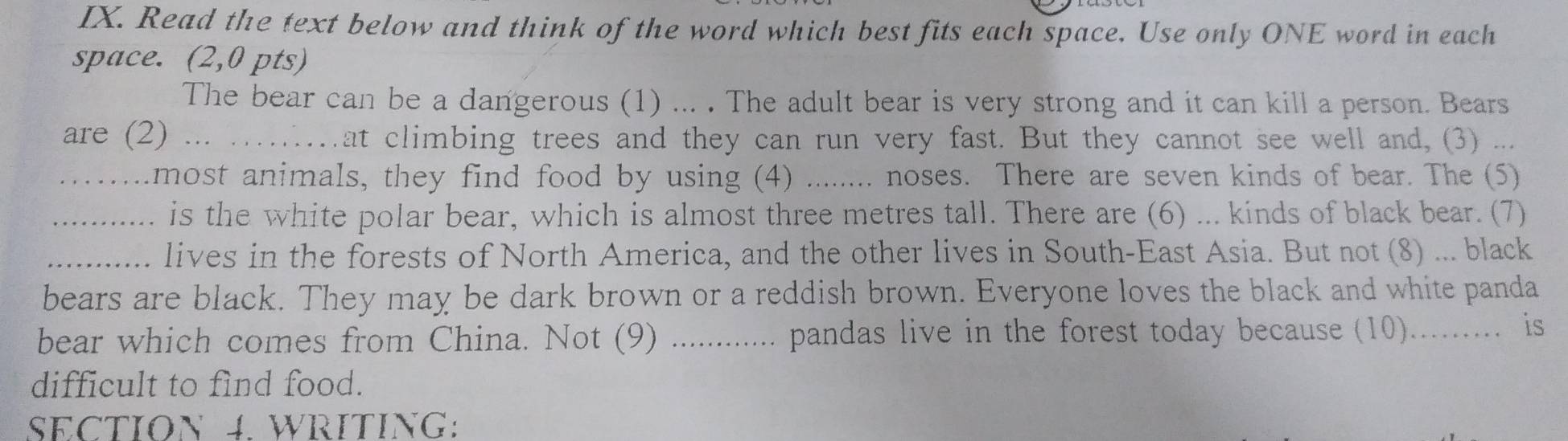 Read the text below and think of the word which best fits each space. Use only ONE word in each 
space. (2,0 pts) 
The bear can be a dangerous (1) ... . The adult bear is very strong and it can kill a person. Bears 
are (2) ... . at climbing trees and they can run very fast. But they cannot see well and, (3) ... 
_most animals, they find food by using (4) _.. noses. There are seven kinds of bear. The (5) 
_is the white polar bear, which is almost three metres tall. There are (6) ... kinds of black bear. (7) 
_lives in the forests of North America, and the other lives in South-East Asia. But not (8) ... black 
bears are black. They may be dark brown or a reddish brown. Everyone loves the black and white panda 
bear which comes from China. Not (9) ............. pandas live in the forest today because (10)......... is 
difficult to find food. 
SECTION 4. WRITING: