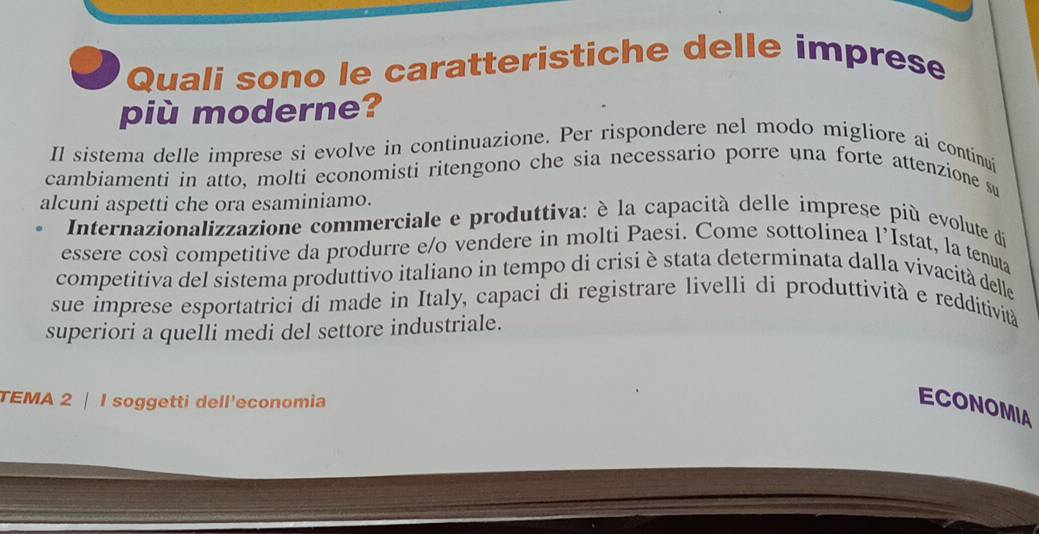 Quali sono le caratteristiche delle imprese 
più moderne? 
Il sistema delle imprese si evolve in continuazione. Per rispondere nel modo migliore ai continui 
cambiamenti in atto, molti economisti ritengono che sia necessario porre una forte attenzione su 
alcuni aspetti che ora esaminiamo. 
Internazionalizzazione commerciale e produttiva: è la capacità delle imprese più evolute di 
essere così competitive da produrre e/o vendere in molti Paesi. Come sottolinea l’Istat, la tenuta 
competitiva del sistema produttivo italiano in tempo di crisi è stata determinata dalla vivacità delle 
sue imprese esportatrici di made in Italy, capaci di registrare livelli di produttività e redditività 
superiori a queÎli medi del settore industriale. 
TEMA 2 | I soggetti dell'economia 
ECONOMIA