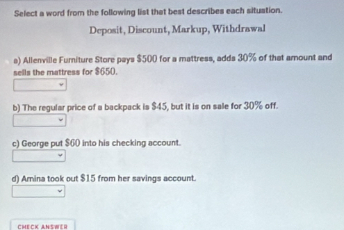 Select a word from the following list that best describes each situation.
Deposit, Discount, Markup, Withdrawal
a) Allenville Furniture Store pays $500 for a mattress, adds 30% of that amount and
sells the mattress for $650.
b) The regular price of a backpack is $45, but it is on sale for 30% off.
c) George put $60 into his checking account.
d) Amina took out $15 from her savings account.
CHECK ANSWER