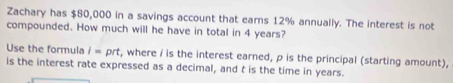 Zachary has $80,000 in a savings account that earns 12% annually. The interest is not 
compounded. How much will he have in total in 4 years? 
Use the formula i= prt, where i is the interest earned, p is the principal (starting amount), 
is the interest rate expressed as a decimal, and t is the time in years.