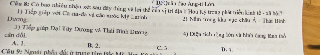 D Quần đảo Ăng-ti Lớn.
Câu 8: Có bao nhiêu nhận xét sau đây đúng về lợi thế của vị trí địa lí Hoa Kỳ trong phát triển kinh tế - xã hội?
1) Tiếp giáp với Ca-na-đa và các nước Mỹ Latinh.
Dương. 2) Nằm trong khu vực châu Á - Thái Bình
3) Tiếp giáp Đại Tây Dương và Thái Bình Dương.
cân đối. 4) Diện tích rộng lớn và hình dạng lãnh thổ
A. 1. B. 2. C. 3.
Câu 9: Ngoài phần đất ở trung tâm Bắc Mỹ Họ D. 4.