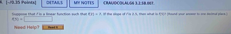 DETAILS MY NOTES CRAUDCOLALG6 3.2.SB.007. 
Suppose that f is a linear function such that f(2)=7. If the slope of f is 2.5, then what is f(5) ? (Round your answer to one decimal place.)
f(5)=
Need Help? Read It