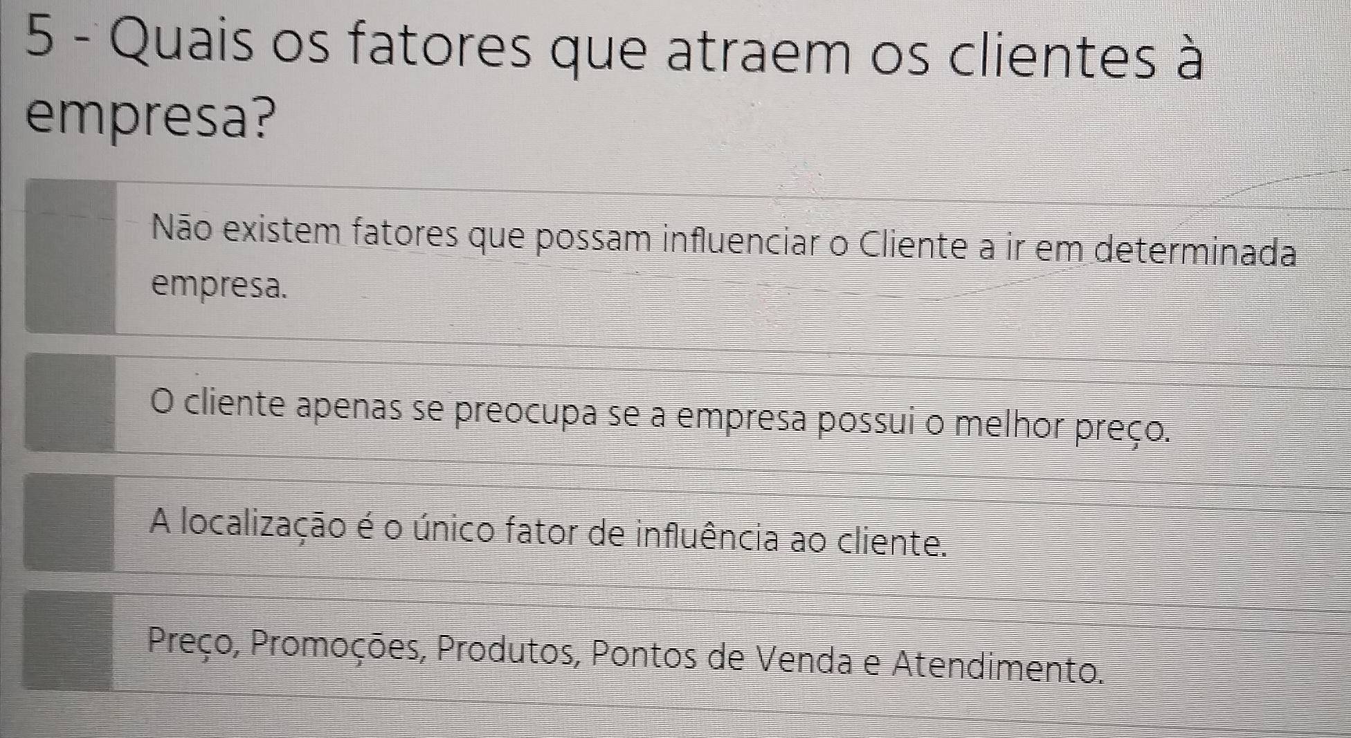 Quais os fatores que atraem os clientes à
empresa?
Não existem fatores que possam influenciar o Cliente a ir em determinada
empresa.
O cliente apenas se preocupa se a empresa possui o melhor preço.
A localização é o único fator de influência ao cliente.
Preço, Promoções, Produtos, Pontos de Venda e Atendimento.