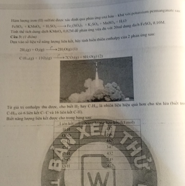 Hàm lượng iron (II) sulfate được xác định qua phản ứng oxỉ hóa - khứ với potassium permanganate sau
FeSO_4+KMnO_4+H_2SO_4to Fe_2(SO_4)_3+K_2SO_4+MnSO_4+H_2O csc O.0.10M
ng dịch
Tinhthe^2 tich dung dịch KMnO_40.02Md
Câu 3: (1 điểm)
Dựa vào số liệu về năng lượng liên kết, hãy tính biển thiên enthalpy của 2 phản ứng sau:
2H_2(g)+O_2(g)to 2H_2O(g)(l)
Từ giả trị enthalpy thu được, cho biết H_2 hay C_7H_16 là nhiên liệu hiệu quá hơn cho tên lứa (biệt tro
C H_16 có 6 liên kết C- C và 16 liên kết C-H)
Biết năng lượ