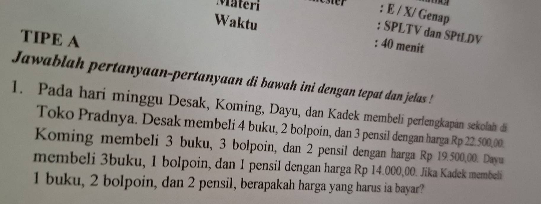 Materi 
ester : E / X/ Genap 
Waktu 
: SPLTV dan SPtLDV 
TIPE A 
: 40 menit 
Jawablah pertanyaan-pertanyaan di bawah ini dengan tepat dan jelas ! 
1. Pada hari minggu Desak, Koming, Dayu, dan Kadek membeli perlengkapan sekolah di 
Toko Pradnya. Desak membeli 4 buku, 2 bolpoin, dan 3 pensil dengan harga Rp 22.500,00. 
Koming membeli 3 buku, 3 bolpoin, dan 2 pensil dengan harga Rp 19.500,00. Dayu 
membeli 3buku, 1 bolpoin, dan 1 pensil dengan harga Rp 14.000,00. Jika Kadek membeli
1 buku, 2 bolpoin, dan 2 pensil, berapakah harga yang harus ia bayar?