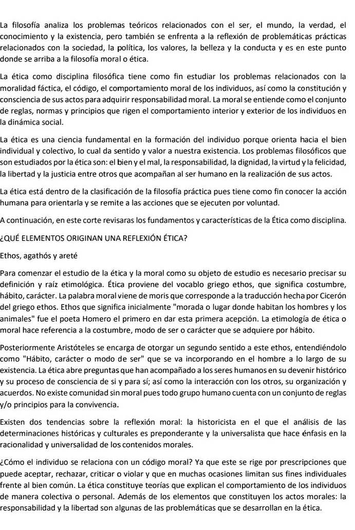 La filosofía analiza los problemas teóricos relacionados con el ser, el mundo, la verdad, el
conocimiento y la existencia, pero también se enfrenta a la reflexión de problemáticas prácticas
relacionados con la sociedad, la política, los valores, la belleza y la conducta y es en este punto
donde se arriba a la filosofía moral o ética.
La ética como disciplina filosófica tiene como fin estudiar los problemas relacionados con la
moralidad fáctica, el código, el comportamiento moral de los individuos, así como la constitución y
consciencia de sus actos para adquirir responsabilidad moral. La moral se entiende como el conjunto
de reglas, normas y principios que rigen el comportamiento interior y exterior de los individuos en
la dinámica social.
La ética es una ciencia fundamental en la formación del individuo porque orienta hacia el bien
individual y colectivo, lo cual da sentido y valor a nuestra existencia. Los problemas filosóficos que
son estudiados por la ética son: el bien y el mal, la responsabilidad, la dignidad, la virtud y la felicidad,
la libertad y la justicia entre otros que acompañan al ser humano en la realización de sus actos.
La ética está dentro de la clasificación de la filosofía práctica pues tiene como fin conocer la acción
humana para orientarla y se remite a las acciones que se ejecuten por voluntad.
A continuación, en este corte revisaras los fundamentos y características de la Ética como disciplina.
¿qUÉ ELEMENTOS ORIGinaN UNA rEFLEXIÓN ÉTICA?
Ethos, agathós y areté
Para comenzar el estudio de la ética y la moral como su objeto de estudio es necesario precisar su
definición y raíz etimológica. Ética proviene del vocablo griego ethos, que significa costumbre,
chábito, carácter. La palabra moral viene de moris que corresponde a la traducción hecha por Cicerón
del griego ethos. Ethos que significa inicialmente "morada o lugar donde habitan los hombres y los
animales" fue el poeta Homero el primero en dar esta primera acepción. La etimología de ética o
moral hace referencia a la costumbre, modo de ser o carácter que se adquiere por hábito.
Posteriormente Aristóteles se encarga de otorgar un segundo sentido a este ethos, entendiéndolo
como "Hábito, carácter o modo de ser'' que se va incorporando en el hombre a lo largo de su
existencia. La ética abre preguntas que han acompañado a los seres humanos en su devenir histórico
y su proceso de consciencia de si y para sí; así como la interacción con los otros, su organización y
acuerdos. No existe comunidad sin moral pues todo grupo humano cuenta con un conjunto de reglas
γ/o principios para la convivencia.
Existen dos tendencias sobre la reflexión moral: la historicista en el que el análisis de las
determinaciones históricas y culturales es preponderante y la universalista que hace énfasis en la
racionalidad y universalidad de los contenidos morales.
¿Cómo el individuo se relaciona con un código moral? Ya que este se rige por prescripciones que
puede aceptar, rechazar, criticar o violar y que en muchas ocasiones limitan sus fines individuales
frente al bien común. La ética constituye teorías que explican el comportamiento de los individuos
de manera colectiva o personal. Además de los elementos que constituyen los actos morales: la
responsabilidad y la libertad son algunas de las problemáticas que se desarrollan en la ética.