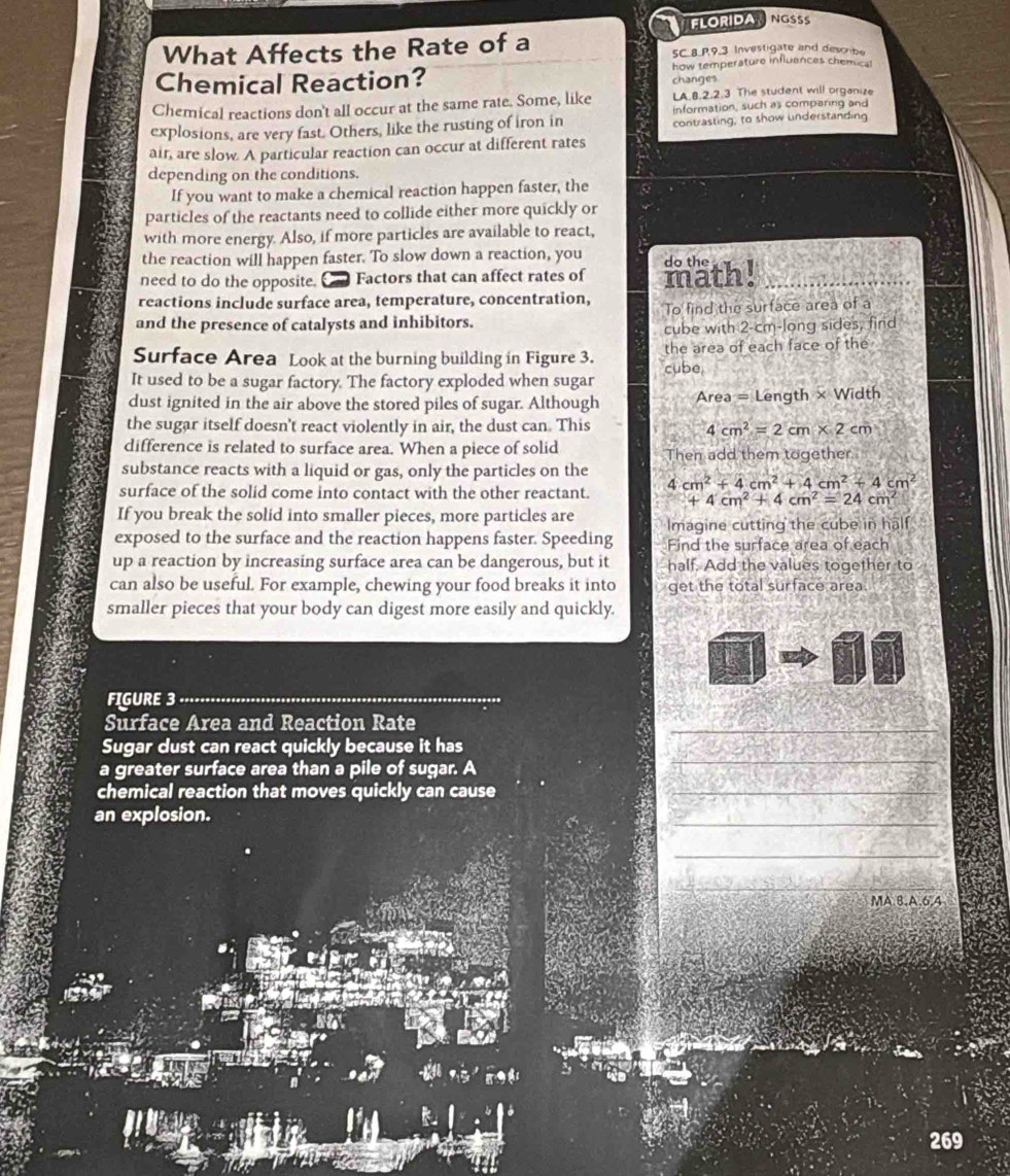 FLORIDANGSSS
What Affects the Rate of a SC.8.P,9.3 Investigate and describe
Chemical Reaction? how temperature influences chem 4cm^2=2cm* 2cm
difference is related to surface area. When a piece of solid Then add them together.
substance reacts with a liquid or gas, only the particles on the
surface of the solid come into contact with the other reactant. 4cm^2+4cm^2+4cm^2+4cm^2
+4cm^2+4cm^2=24cm^2
If you break the solid into smaller pieces, more particles are Imagine cutting the cube in half
exposed to the surface and the reaction happens faster. Speeding Find the surface area of each
up a reaction by increasing surface area can be dangerous, but it half. Add the values together to
can also be useful. For example, chewing your food breaks it into get the total surface area.
smaller pieces that your body can digest more easily and quickly.
FIGURE 3_
Surface Area and Reaction Rate
_
Sugar dust can react quickly because it has
a greater surface area than a pile of sugar. A
chemical reaction that moves quickly can cause
_
_
an explosion.
_
_
_
_
_
MA.8.A,6,4
a
ja  
269
