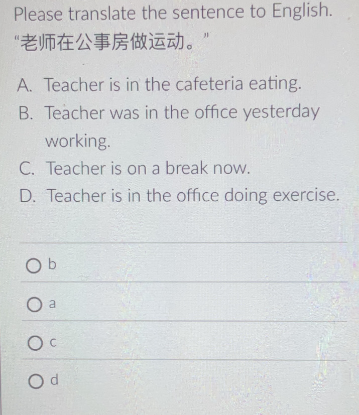 Please translate the sentence to English.
“。
A. Teacher is in the cafeteria eating.
B. Teacher was in the office yesterday
working.
C. Teacher is on a break now.
D. Teacher is in the office doing exercise.
b
a
C
d