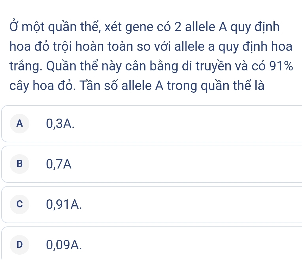 Ở một quần thể, xét gene có 2 allele A quy định
hoa đỏ trội hoàn toàn so với allele a quy định hoa
trắng. Quần thể này cân bằng di truyền và có 91%
cây hoa đỏ. Tần số allele A trong quần thể là
A 0,3A.
B 0,7A
c 0,91A.
D€ £0,09A.