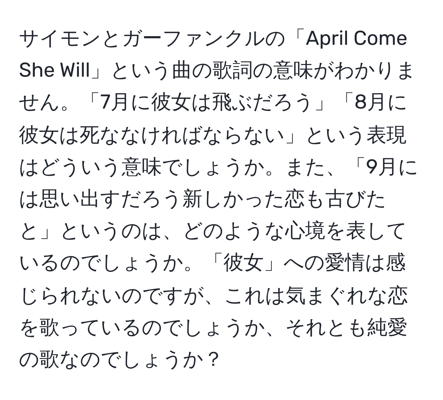 サイモンとガーファンクルの「April Come She Will」という曲の歌詞の意味がわかりません。「7月に彼女は飛ぶだろう」「8月に彼女は死ななければならない」という表現はどういう意味でしょうか。また、「9月には思い出すだろう新しかった恋も古びたと」というのは、どのような心境を表しているのでしょうか。「彼女」への愛情は感じられないのですが、これは気まぐれな恋を歌っているのでしょうか、それとも純愛の歌なのでしょうか？