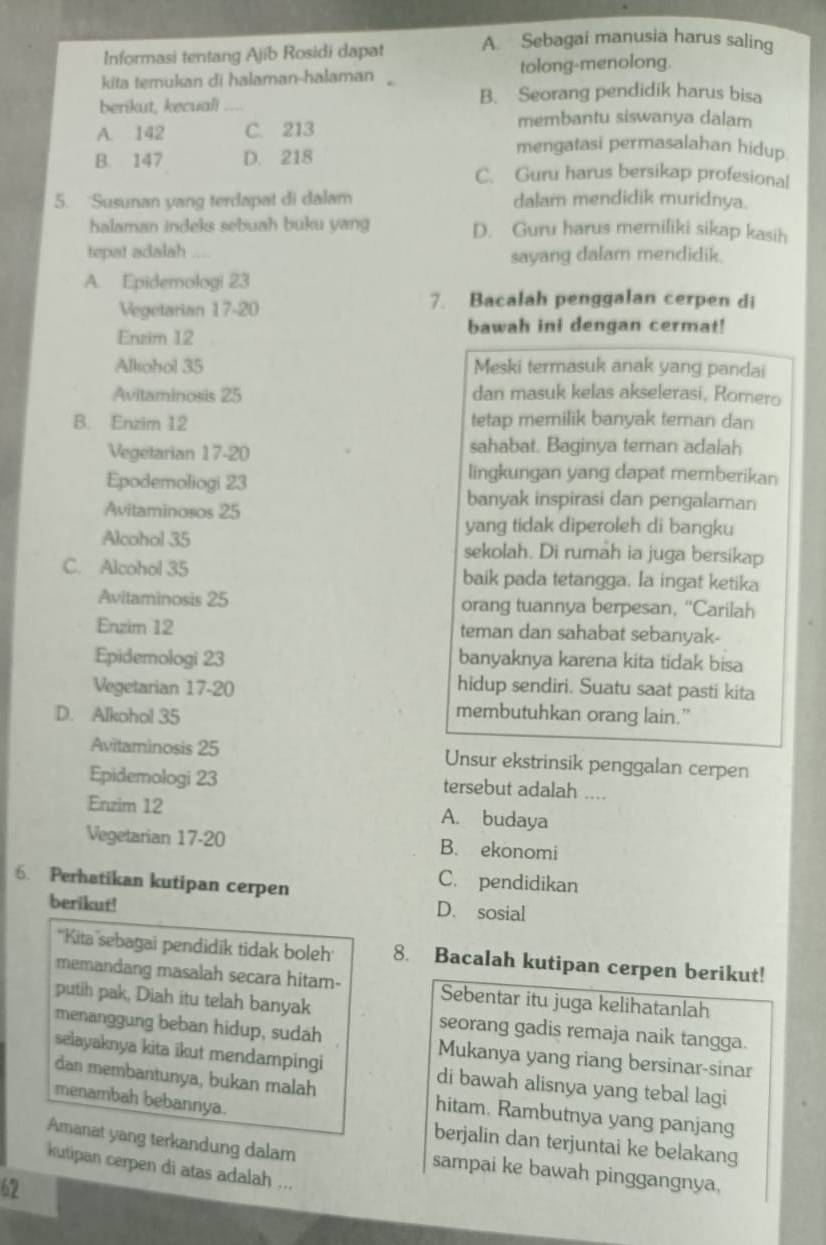 Informasi tentang Ajib Rosidi dapat A. Sebagai manusia harus saling
kita temukan di halaman-hašaman tolong-menolong.
berikut, kecuali _B. Seorang pendidik harus bisa
membantu siswanya dalam
A. 142 C. 213 mengatasi permasalahan hidup
B. 147 D. 218 C. Guru harus bersikap profesional
5. Susunan yang terdapat di dalam dalam mendidik muridnya.
halaman indeks sebuah buku yang D. Guru harus memiliki sikap kasih
tepat adalah sayang dalam mendidik.
A. Epidemologi 23
Vegetarian 17-20
7. Bacalah penggalan cerpen di
Enzim 12 bawah ini dengan cermat!
Alkohol 35 Meski termasuk anak yang pandai
Avitaminosis 25 dan masuk kelas akselerasi, Romero
B. Enzim 12 tetap memilik banyak teman dan
Vegetarian 17-20 sahabat. Baginya teman adalah
Epodemoliogi 23
lingkungan yang dapat memberikan
Avitaminosos 25
banyak inspirasi dan pengalaman
yang tidak diperoleh di bangku
Alcohol 35 sekolah. Di rumah ia juga bersikap
C. Alcohol 35 baik pada tetangga. Ia ingat ketika
Avitaminosis 25 orang tuannya berpesan, “Carilah
Enzim 12 teman dan sahabat sebanyak-
Epidemologi 23 banyaknya karena kita tidak bisa
Vegetarian 17-20 hidup sendiri. Suatu saat pasti kita
D. Alkohol 35
membutuhkan orang lain.”
Avitaminosis 25 Unsur ekstrinsik penggalan cerpen
Epidemologi 23 tersebut adalah ....
Erzim 12
A. budaya
Vegetarian 17-2 B. ekonomi
6. Perhatikan kutipan cerpen
C. pendidikan
berikut!
D. sosial
''Kita sebagai pendidik tidak boleh 8. Bacalah kutipan cerpen berikut!
memandang masalah secara hitam- Sebentar itu juga kelihatanlah
putih pak, Diah itu telah banyak seorang gadis remaja naik tangga.
menanggung beban hidup, sudah Mukanya yang riang bersinar-sinar
selayaknya kita ikut mendampingi di bawah alisnya yang tebal lagi
dan membantunya, bukan malah hitam. Rambutnya yang panjang
menambah bebannya.
berjalin dan terjuntai ke belakang
Amanat yang terkandung dalam sampai ke bawah pinggangnya,
kutipan cerpen di atas adalah ...
62