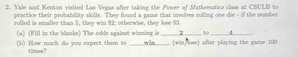 Yale and Kenton visited Las Vegas after taking the Power of Mathematics class at CSULB to 
practice their probability skills. They found a game that involves rolling one die - if the number 
rolled is smaller than 5, they win $2; otherwise, they lose $3. 
(a) (Fill in the blanks) The odds against winning is _ 2 __ to _ 4 ___ 
(b) How much do you expect them to _____win ____ (win/lose) after playing the game 100
times?