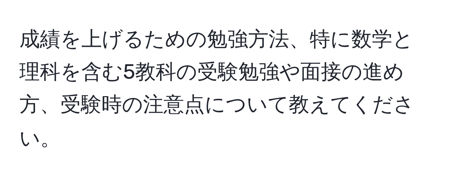 成績を上げるための勉強方法、特に数学と理科を含む5教科の受験勉強や面接の進め方、受験時の注意点について教えてください。