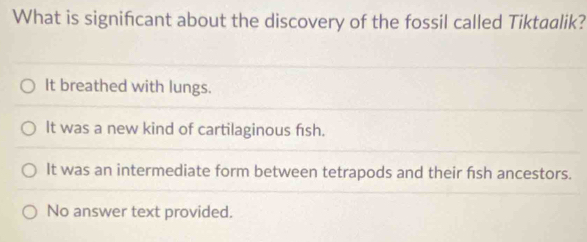 What is signifcant about the discovery of the fossil called Tiktaalik?
It breathed with lungs.
It was a new kind of cartilaginous fish.
It was an intermediate form between tetrapods and their fish ancestors.
No answer text provided.