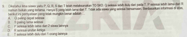 Diketahui lima siswa yaitu P, Q, R, S dan T telah melaksanakan TO SKD. Q selesai lebih dulu dari pada T. P selesai lebih lama dari R
namun bukan yang terlama. Hanya S yang lebih Iama dari T. Tidak ada siswa yang selesai bersamaan. Berdasarkan informasi di atas,
berikut ini pernyataan yang tidak mungkin benar adalah ...
A. Q paling cepat selesai
B. S paling lama selesai
C. P selesai lebih Iama dari 2 siswa lainnya
D. R selesai urutan ketiga
E. T selesai lebih dulu dari 1 orang lainnya