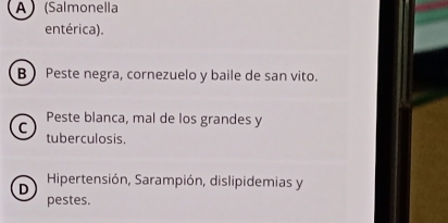 A ) (Salmonella
entérica).
B Peste negra, cornezuelo y baile de san vito.
Peste blanca, mal de los grandes y
C tuberculosis.
D Hipertensión, Sarampión, dislipidemias y
pestes.