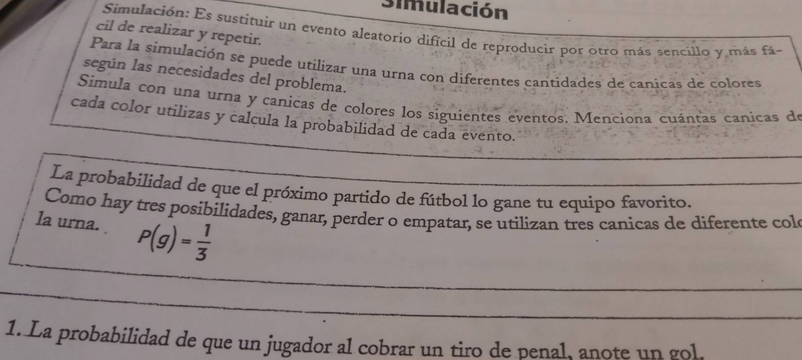 Simulación 
Simulación: Es sustituir un evento aleatorio difícil de reproducir por otro más sencillo y más fá- 
cil de realizar y repetir. 
Para la simulación se puede utilizar una urna con diferentes cantidades de canicas de colores 
según las necesidades del problema. 
Simula con una urna y canicas de colores los siguientes eventos. Menciona cuántas canicas de 
cada color utilizas y calcula la probabilidad de cada evento. 
La probabilidad de que el próximo partido de fútbol lo gane tu equipo favorito. 
Como hay tres posibilidades, ganar, perder o empatar, se utilizan tres canicas de diferente col 
la urna. P(g)= 1/3 
1. La probabilidad de que un jugador al cobrar un tiro de penal. anote un gol.